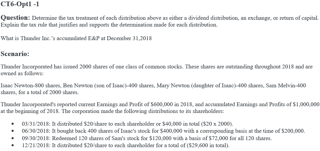 CT6-Opt1 -1
Question: Determine the tax treatment of each distribution above as either a dividend distribution, an exchange, or return of capital.
Explain the tax rule that justifies and supports the determination made for each distribution.
What is Thunder Inc.'s accumulated E&P at December 31,2018
Scenario:
Thunder Incorporated has issued 2000 shares of one class of common stocks. These shares are outstanding throughout 2018 and are
owned as follows:
Isaac Newton-800 shares, Ben Newton (son of Isaac)-400 shares, Mary Newton (daughter of Isaac)-400 shares, Sam Melvin-400
shares, for a total of 2000 shares.
Thunder Incorporated's reported current Earnings and Profit of $600,000 in 2018, and accumulated Earnings and Profits of $1,000,000
at the beginning of 2018. The corporation made the following distributions to its shareholders:
03/31/2018: It distributed $20/share to each shareholder or $40,000 in total ($20 x 2000).
06/30/2018: It bought back 400 shares of Isaac's stock for $400,000 with a corresponding basis at the time of $200,000.
09/30/2018: Redeemed 120 shares of Sam's stock for $120,000 with a basis of $72,000 for all 120 shares.
12/21/2018: It distributed $20/share to each shareholder for a total of ($29,600 in total).
