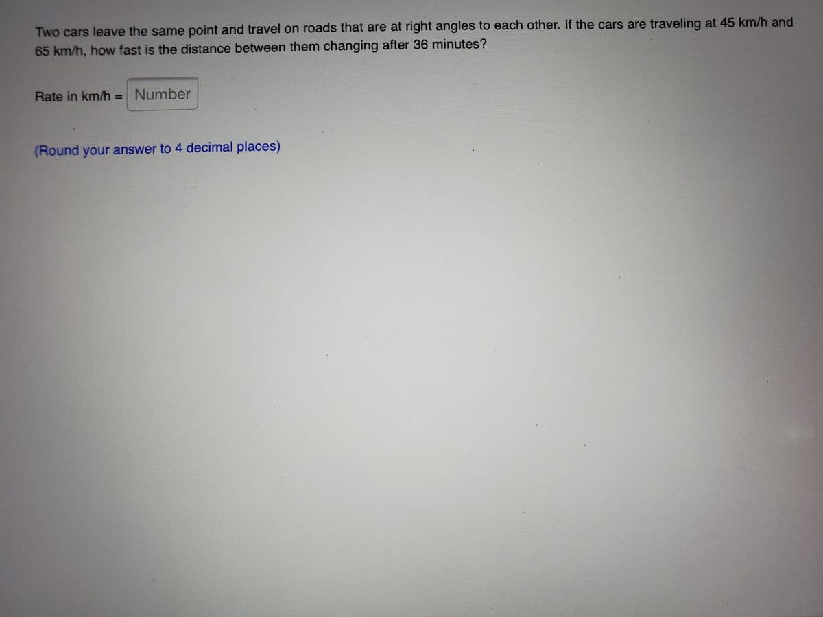 Two cars leave the same point and travel on roads that are at right angles to each other. If the cars are traveling at 45 km/h and
65 km/h, how fast is the distance between them changing after 36 minutes?
Rate in km/h = Number
(Round your answer to 4 decimal places)
