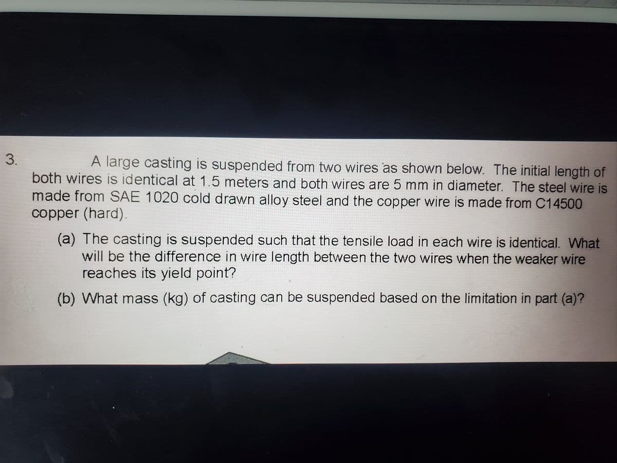 3.
A large casting is suspended from two wires as shown below. The initial length of
both wires is identical at 1.5 meters and both wires are 5 mm in diameter. The steel wire is
made from SAE 1020 cold drawn alloy steel and the copper wire is made from C14500
copper (hard).
(a) The casting is suspended such that the tensile load in each wire is identical. What
will be the difference in wire length between the two wires when the weaker wire
reaches its yield point?
(b) What mass (kg) of casting can be suspended based on the limitation in part (a)?
