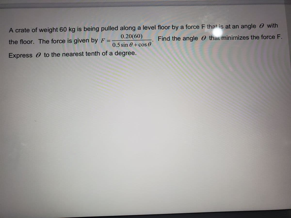 A crate of weight 60 kg is being pulled along a level floor by a force F that is at an angle e with
0.20(60)
Find the angle 0 thai minimizes the force F.
the floor. The force is given by F =
0.5 sin 0 + cos 0
Express to the nearest tenth of a degree.
