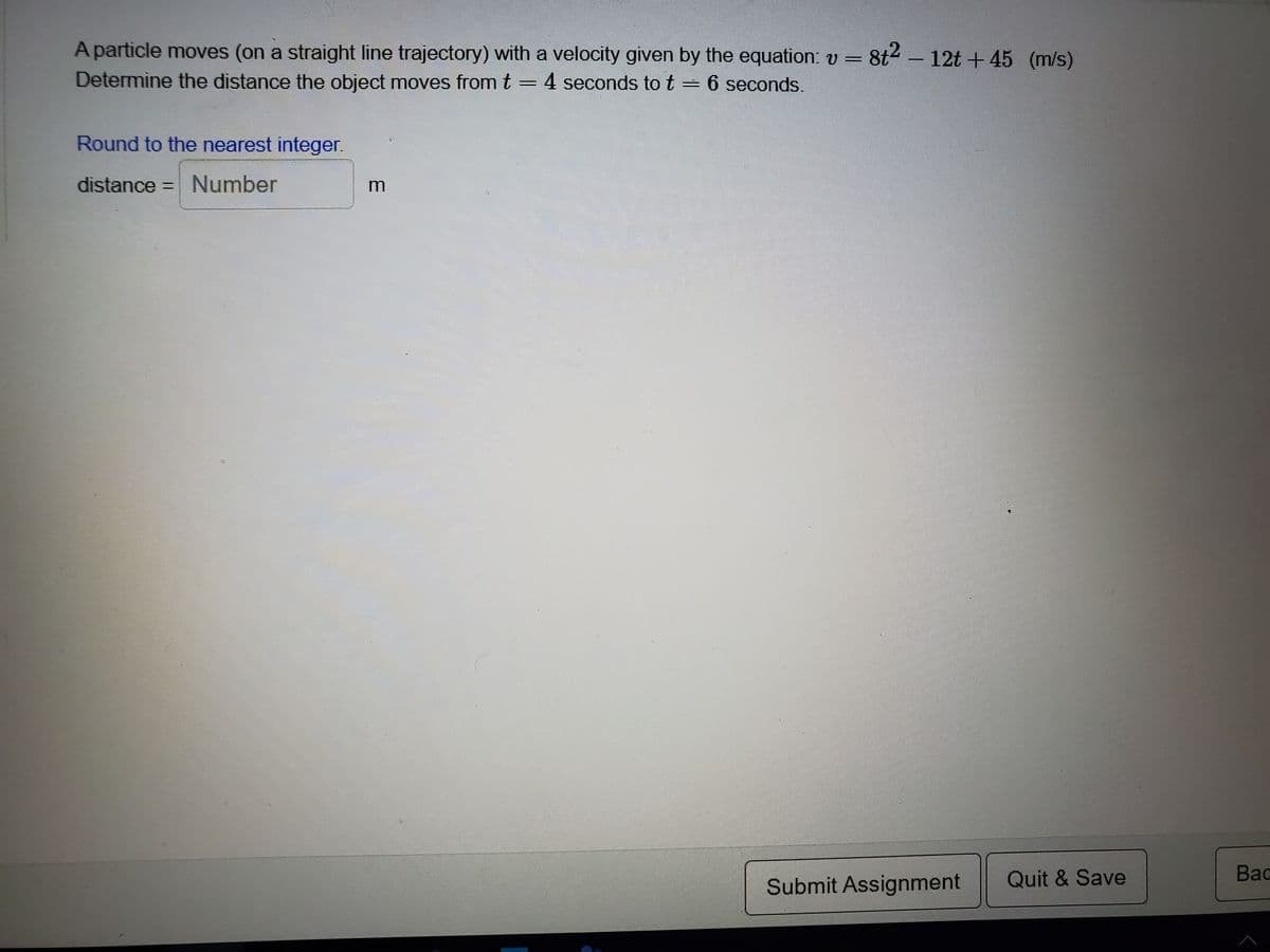 A particle moves (on a straight line trajectory) with a velocity given by the equation: v = 8t4 - 12t +45 (m/s)
Determine the distance the object moves from t
4 seconds tot= 6 seconds.
Round to the nearest integer.
distance = Number
Submit Assignment
Quit & Save
Bac
