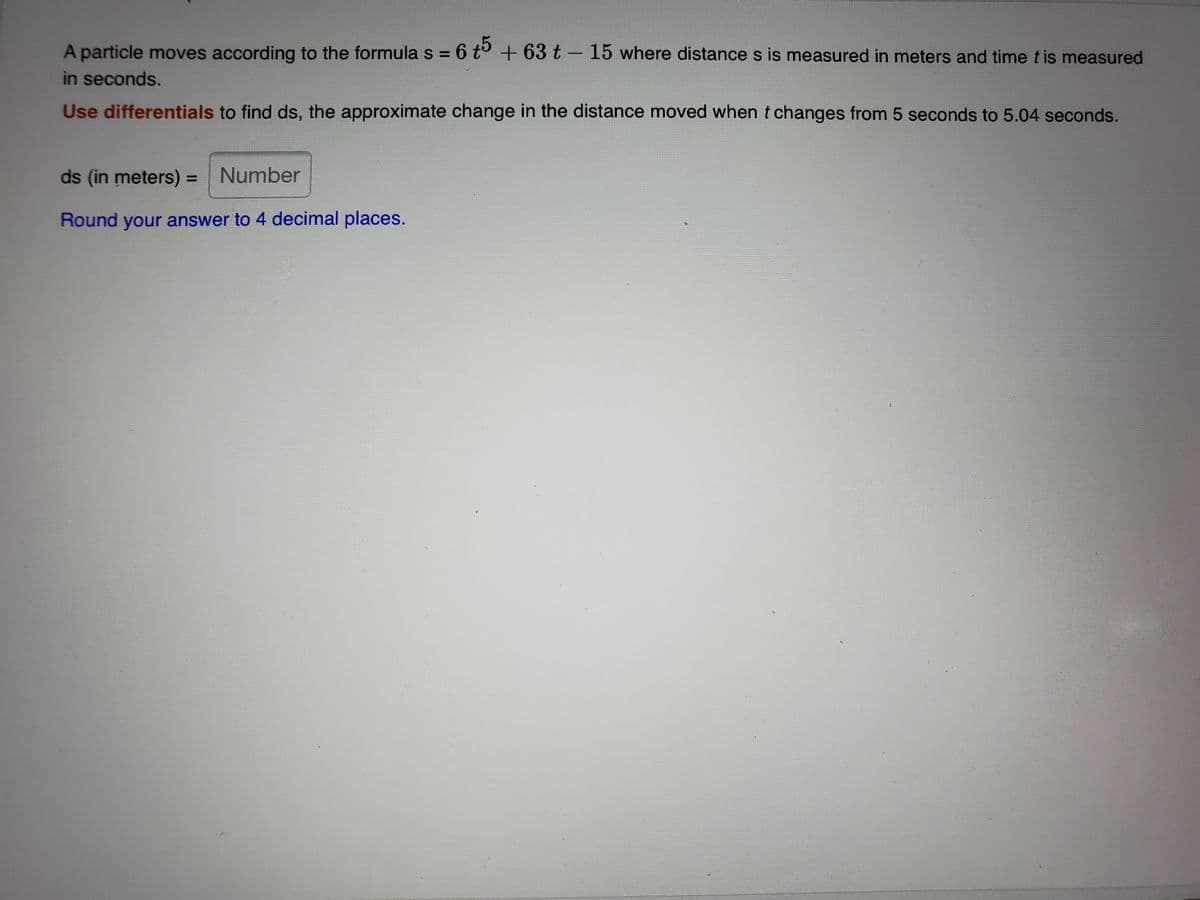 A particle moves according to the formula s =
= 6 t° + 63 t- 15 where distance s is measured in meters and time t is measured
in seconds.
Use differentials to find ds, the approximate change in the distance moved when t changes from 5 seconds to 5.04 seconds.
ds (in meters) = Number
Round your answer to 4 decimal places.
