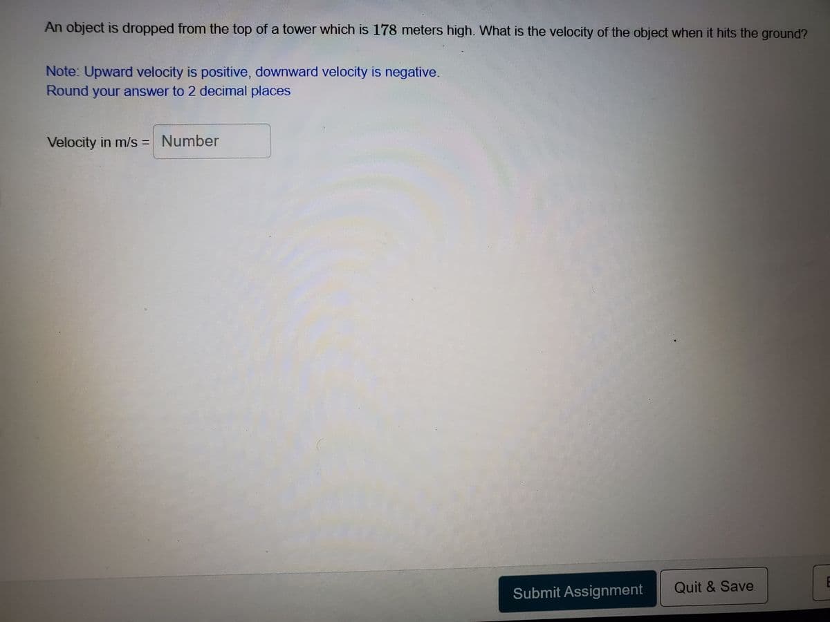 An object is dropped from the top of a tower which is 178 meters high. What is the velocity of the object when it hits the ground?
Note: Upward velocity is positive, downward velocity is negative.
Round your answer to 2 decimal places
Velocity in m/s = Number
E
Submit Assignment
Quit & Save
