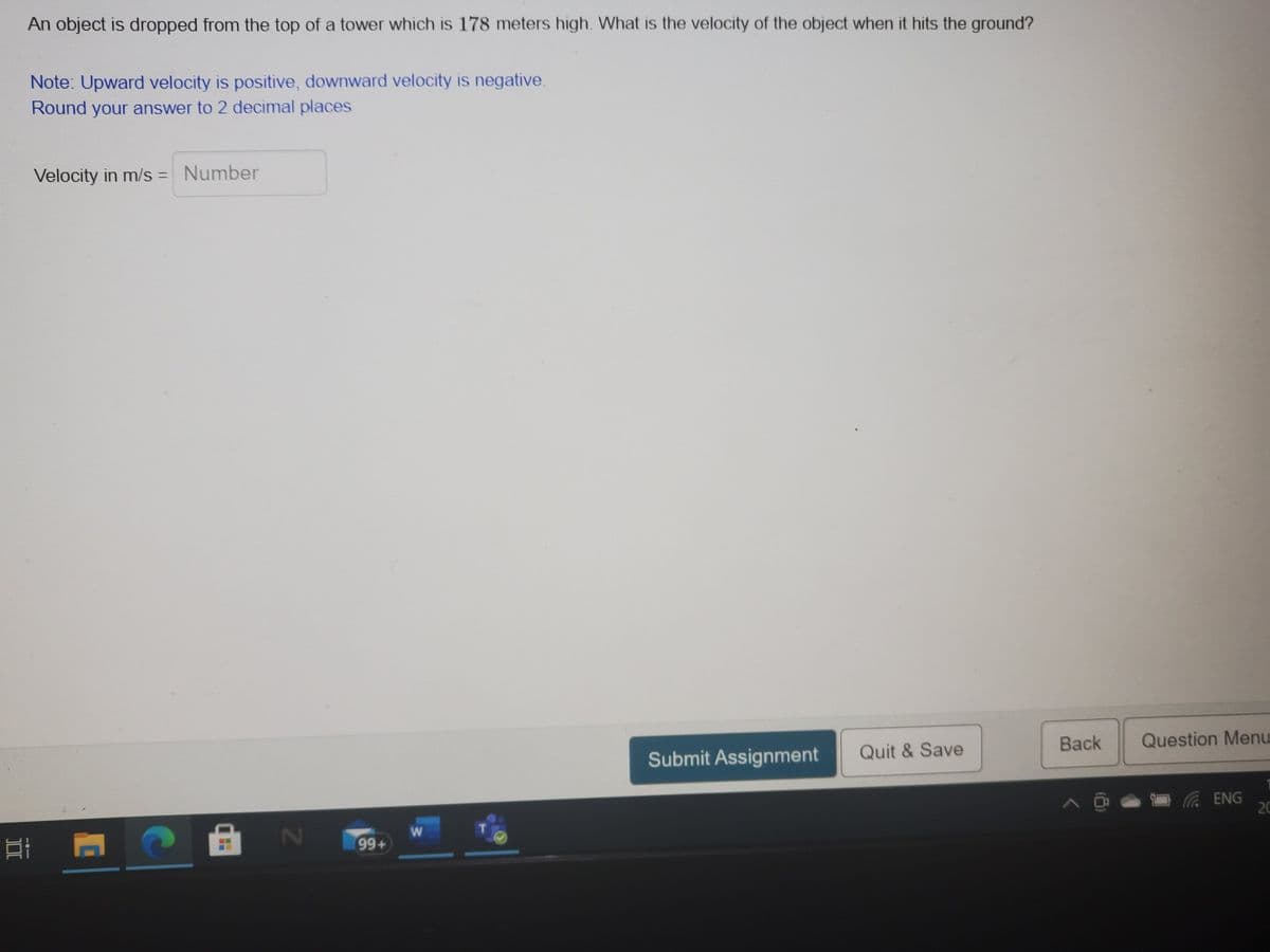 An object is dropped from the top of a tower which is 178 meters high. What is the velocity of the object when it hits the ground?
Note: Upward velocity is positive, downward velocity is negative.
Round your answer to 2 decimal places
Velocity in m/s = Number
Back
Question Menu
Submit Assignment
Quit & Save
20
99+
