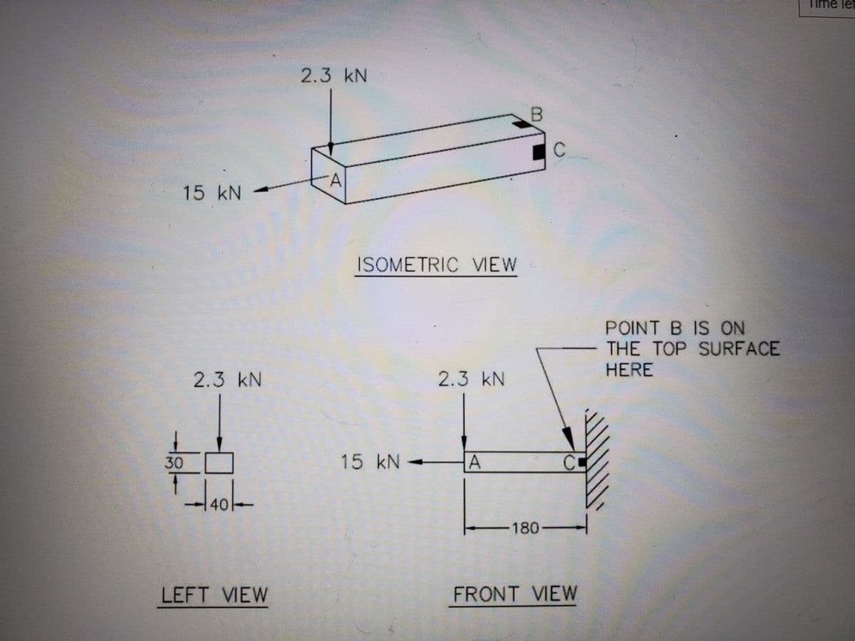 Time let
2.3 kN
15KN
ISOMETRIC VIEW
POINT B IS ON
THE TOP SURFACE
HERE
2.3 kN
2.3 kN
30
15 kN -
CC
180-
LEFT VIEW
FRONT VIEW
40
