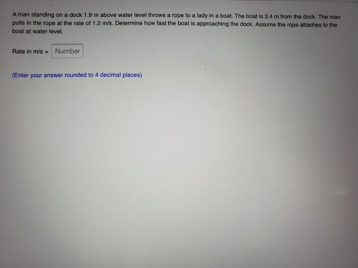 A man standing on a dock 1.9 m above water level throws a rope to a lady in a boat. The boat is 3.4 m from the dock. The man
pulls in the rope at the rate of 1.2 m/s. Determine how fast the boat is approaching the dock. Assume the rope attaches to the
boat at water level.
Rate in m/s = Number
(Enter your answer rounded to 4 decimal places)
