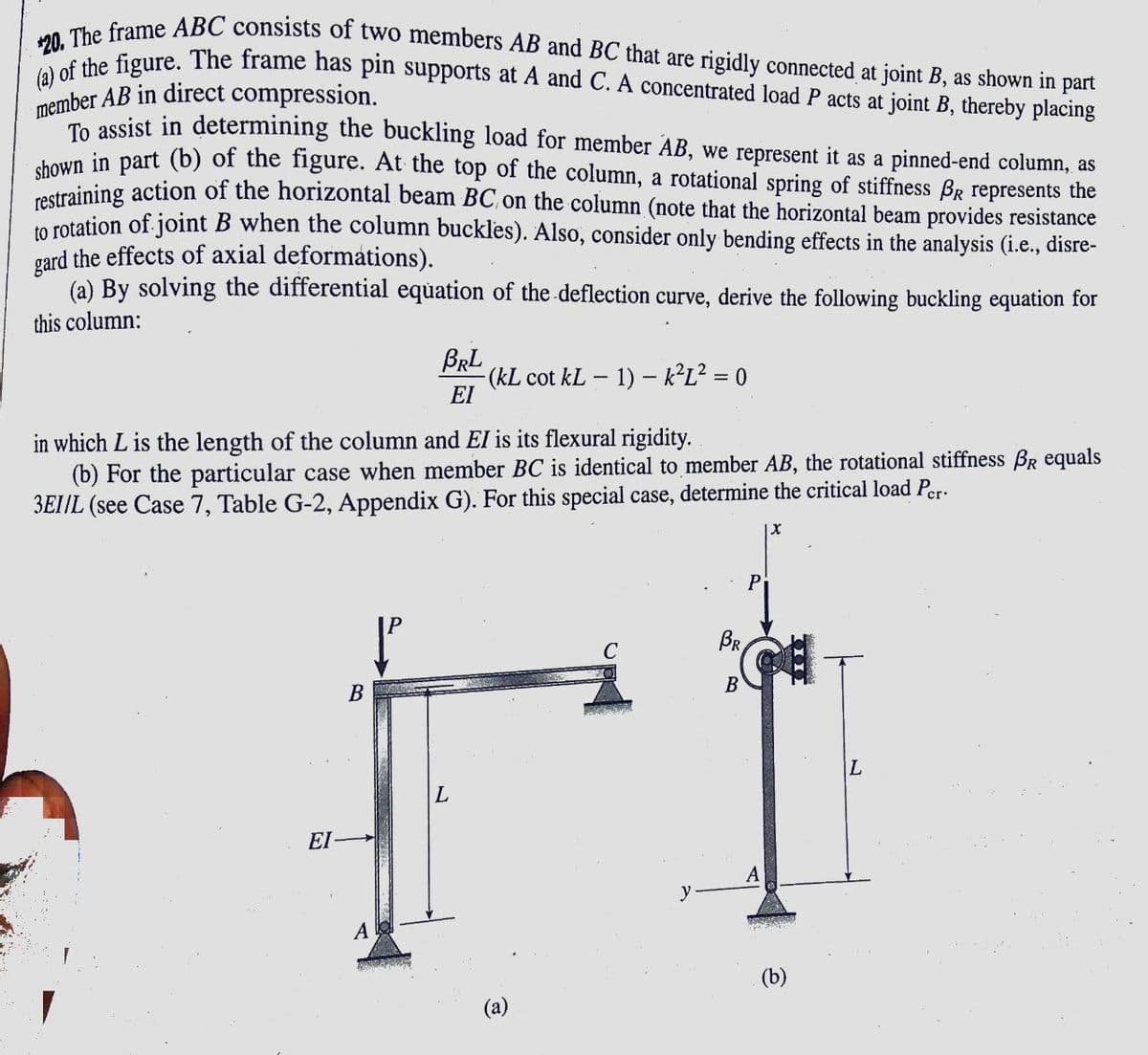 (a) of the figure. The frame has pin supports at A and C. A concentrated load P acts at joint B, thereby placing
*20. The frame ABC consists of two members AB and BC that are rigidly connected at joint B, as shown in part
member AB in direct compression.
e assist in determining the buckling load for member AB, we represent it as a pinned-end column, as
koun in part (b) of the figure. At the top of the column, a rotational spring of stiffness BR represents the
Sraining action of the horizontal beam BC on the column (note that the horizontal beam provides resistance
in rotation of joint B when the column buckles). Also, consider only bending effects in the analysis (i.e., disre-
gard the effects of axial deformations).
(a) By solving the differential equation of the deflection curve, derive the following buckling equation for
this column:
BRL
(kL cot kL – 1) – k²L² = 0
EI
in which L is the length of the column and El is its flexural rigidity.
(b) For the particular case when member BC is identical to member AB, the rotational stiffness BR equals
3EI/L (see Case 7, Table G-2, Appendix G). For this special case, determine the critical load Per-
Pi
BR
В
L.
L
EI
A
y
A
(b)
(a)
