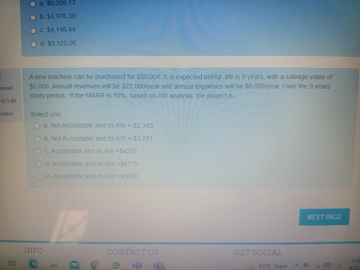 a. $6.205 13
Ob $4,978 38
Oc $4,148 44
Od $3,125 26
A new machine can be purchased for $50.000. It is expected useful life is 9 years, with a salvage value of
$5,000. Annual revenues will be $22 000/year and annual expanses will be S8,000/year Over the 9 years
study penod, If the MARR is 10%, based on AW analysis, the project is
wered
of 3 00
estion
Select one:
O a Not Acceptable and its AW-S2.345
b. Not
ble and its AW =-$3 281
OC Acceptable and its AW $4257
Od Acceptable and its AW =$6178
Oe Acceptable and its AW =$5688
NEXT PAGE
ANFO
CONTACTUS
GET SOCIAL
83 F Haze
中x)
