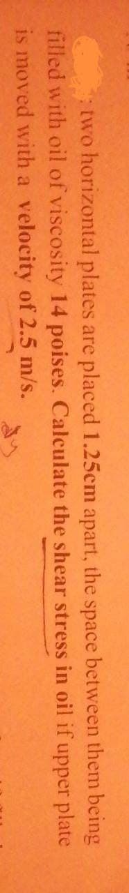 two horizontal plates are placed 1.25cm apart, the space between them being
filled with oil of viscosity 14 poises. Calculate the shear
stress in oil if upper plate
is moved with a velocity of 2.5 m/s.