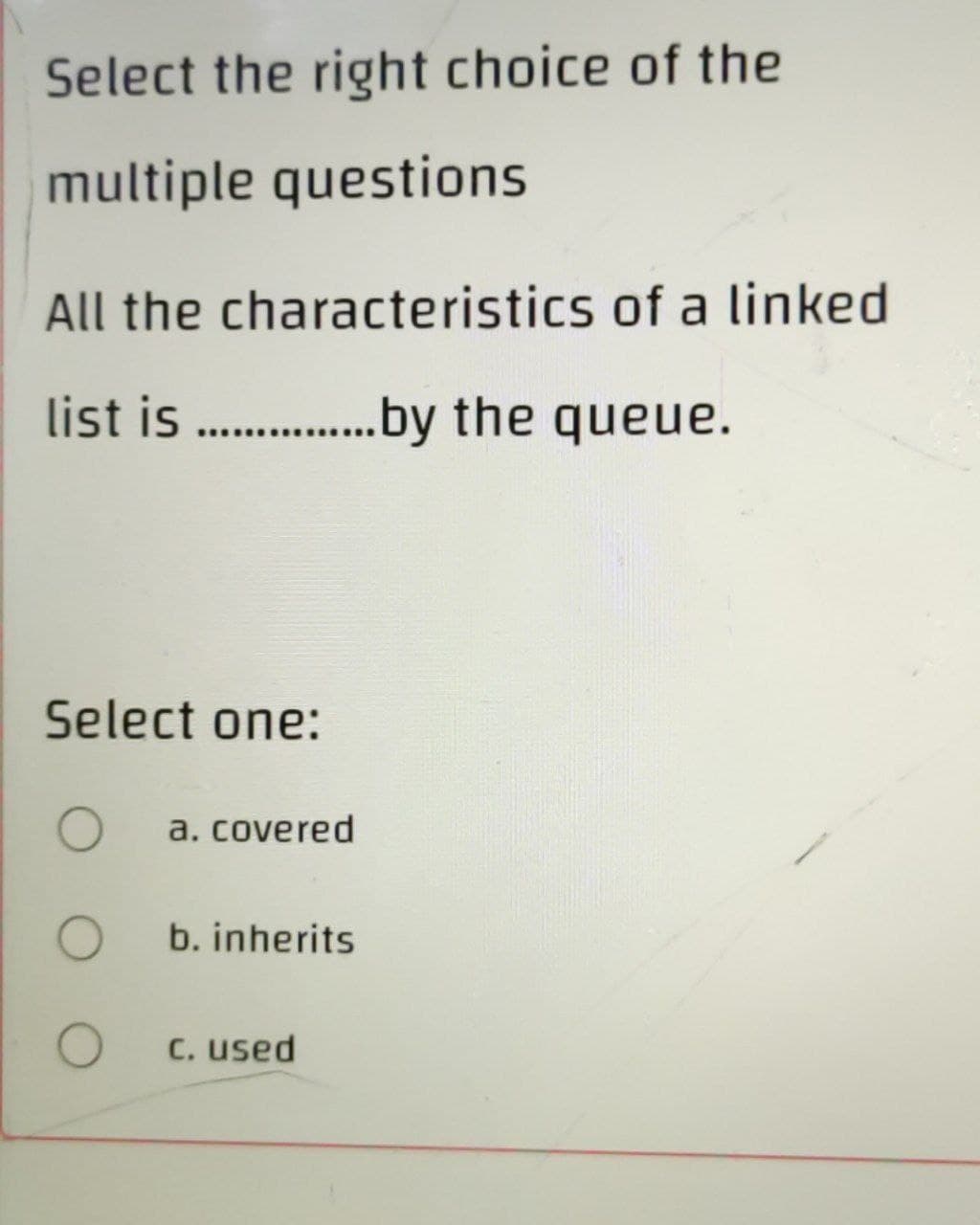 Select the right choice of the
multiple questions
All the characteristics of a linked
list is.................by the queue.
Select one:
O
a. covered
b. inherits
C. used