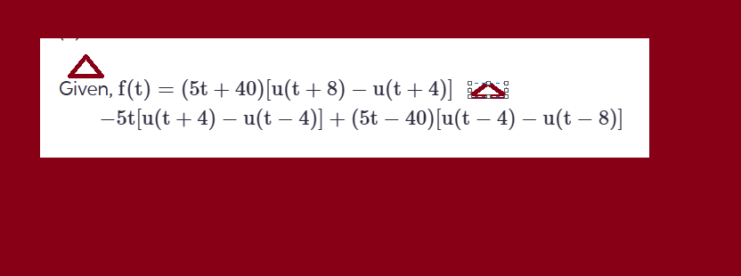 Given, f(t) = (5t + 40)[u(t + 8) − u(t + 4)]
-
-
−5t[u(t + 4) – u(t − 4)] + (5t − 40)[u(t – 4) – u(t – 8)]
ロー