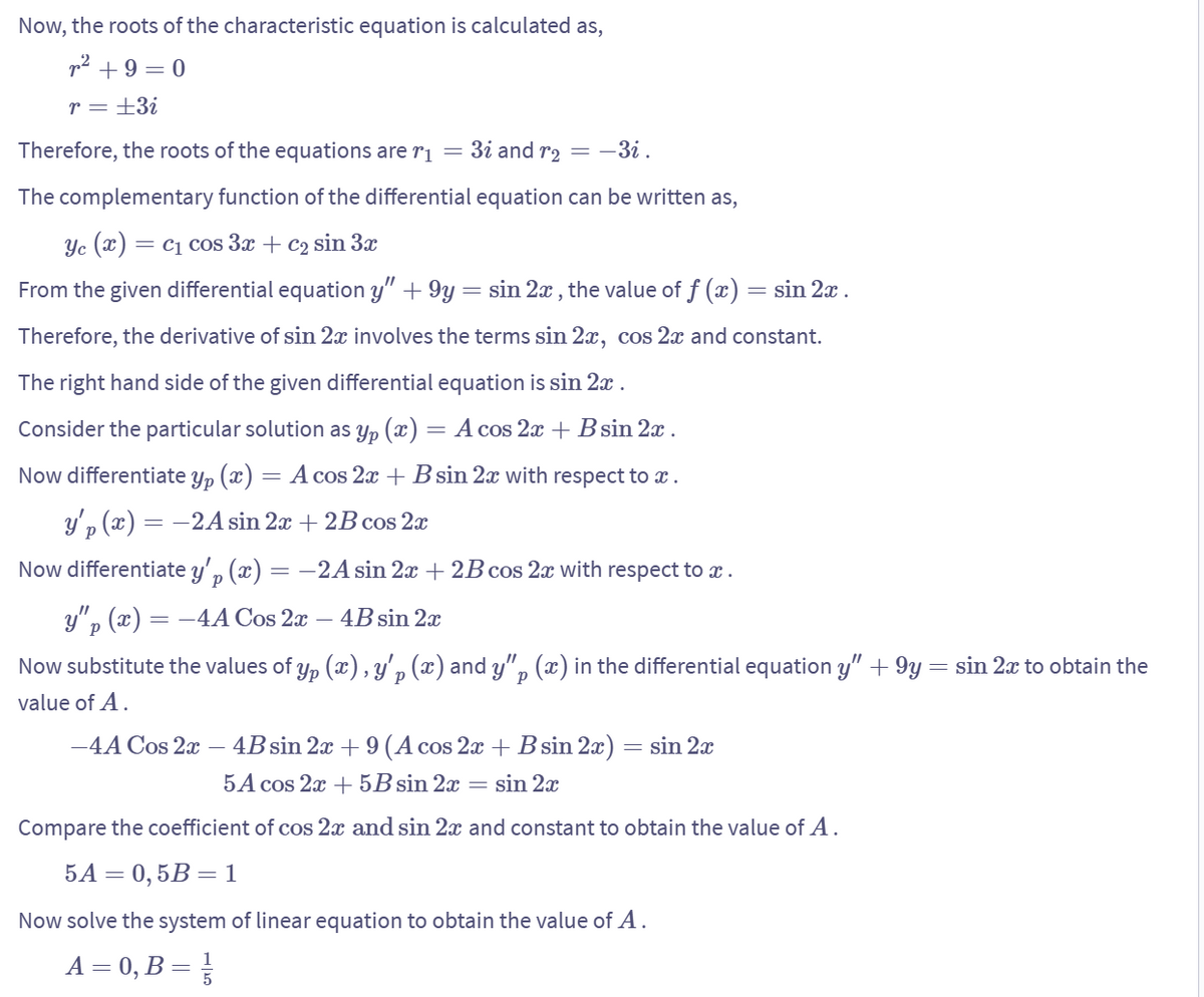 Now, the roots of the characteristic equation is calculated as,
² +9=0
r = ±3i
Therefore, the roots of the equations are r₁ = 3i and r₂ = -3i .
The complementary function of the differential equation can be written as,
Yc (x) = C₁ cos 3x + c₂ sin 3x
From the given differential equation y" +9y = sin 2x, the value of f (x) = sin 2x .
Therefore, the derivative of sin 2x involves the terms sin 2x, cos 2x and constant.
The right hand side of the given differential equation is sin 2x.
Consider the particular solution as yp (x) = A cos 2x + B sin 2x .
Now differentiate yp (x)
Ур
A cos 2x + B sin 2x with respect to x.
y'p (x) =
= -2A sin 2x + 2B cos 2x
Now differentiate y'p (
=
y"p (x) =
(x) = -2A sin 2x + 2B cos 2x with respect to x.
= -4A Cos 2x – 4B sin 2x
Now substitute the values of yp (x), y'p (x) and y" (x) in the differential equation y" +9y = sin 2x to obtain the
Р
P
value of A.
-4A Cos 2x - 4B sin 2x + 9 (A cos 2x + B sin 2x)
5A cos 2x + 5B sin 2x = sin 2x
Compare the coefficient of cos 2x and sin 2x and constant to obtain the value of A.
5A = 0,5B = 1
Now solve the system of linear equation to obtain the value of A.
1
A = 0, B = ²/
= sin 2x