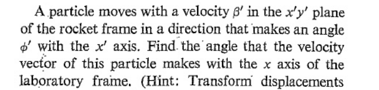 A particle moves with a velocity p' in the x'y' plane
of the rocket frame in a direction that makes an angle
o' with the x' axis. Find the angle that the velocity
vector of this particle makes with the x axis of the
laboratory frame. (Hint: Transform displacements