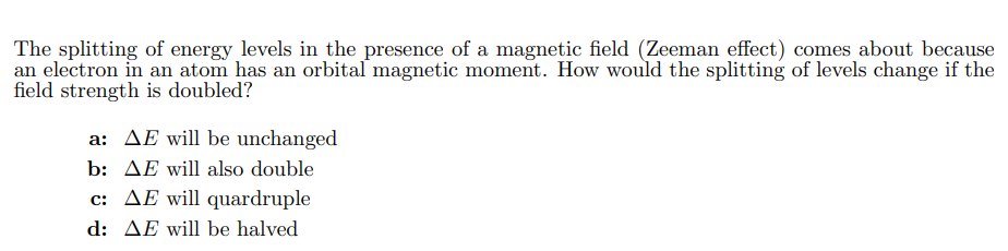 The splitting of energy levels in the presence of a magnetic field (Zeeman effect) comes about because
an electron in an atom has an orbital magnetic moment. How would the splitting of levels change if the
field strength is doubled?
a: ΔΕ will be unchanged
b: AE will also double
c: ΔΕ will quardruple
d: ΔΕ will be halved