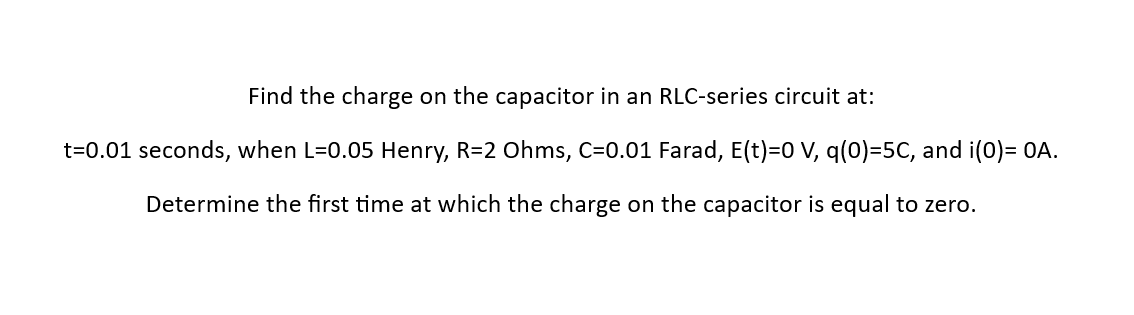 Find the charge on the capacitor in an RLC-series circuit at:
t=0.01 seconds, when L=0.05 Henry, R=2 Ohms, C=0.01 Farad, E(t)=0 V, q(0)=5C, and i(0)= OA.
Determine the first time at which the charge on the capacitor is equal to zero.