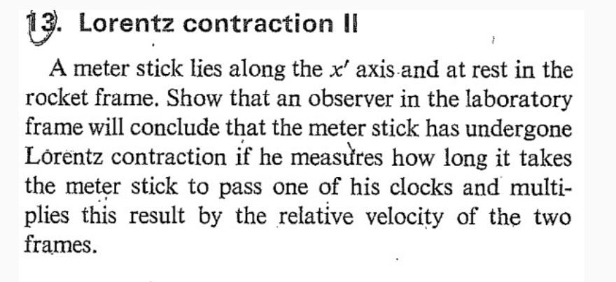 13. Lorentz contraction II
A meter stick lies along the x' axis and at rest in the
rocket frame. Show that an observer in the laboratory
frame will conclude that the meter stick has undergone
Lorentz contraction if he measures how long it takes
the meter stick to pass one of his clocks and multi-
plies this result by the relative velocity of the two
frames.