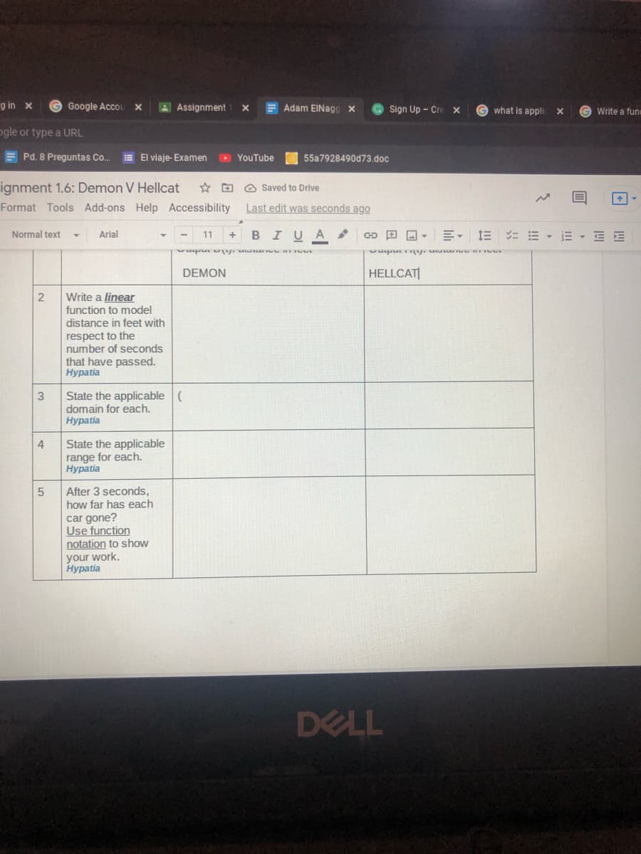 g in x
G Google AccOL
AAssignment
E Adam EINagg x
Sign Up - Cre x
X
what is appli
G Write a fun
ogle or type a URL
E Pd. 8 Preguntas Co.
E El viaje- Examen
D YouTube
55a7928490d73.doc
ignment 1.6: Demon V Hellcat
Format Tools Add-ons Help Accessibility
* D O Saved to Drive
Last edit was seconds ago
Normal text
Arial
BIUA
三, 三コ m ,m+ 三E
11
+
DEMON
HELLCAT|
Write a linear
function to model
distance in feet with
respect to the
number of seconds
that have passed.
Нурatia
State the applicable (
domain for each.
Нуpatia
4
State the applicable
range for each.
Нурatia
After 3 seconds,
how far has each
car gone?
Use function
notation to show
your work.
Нурatia
DELL
