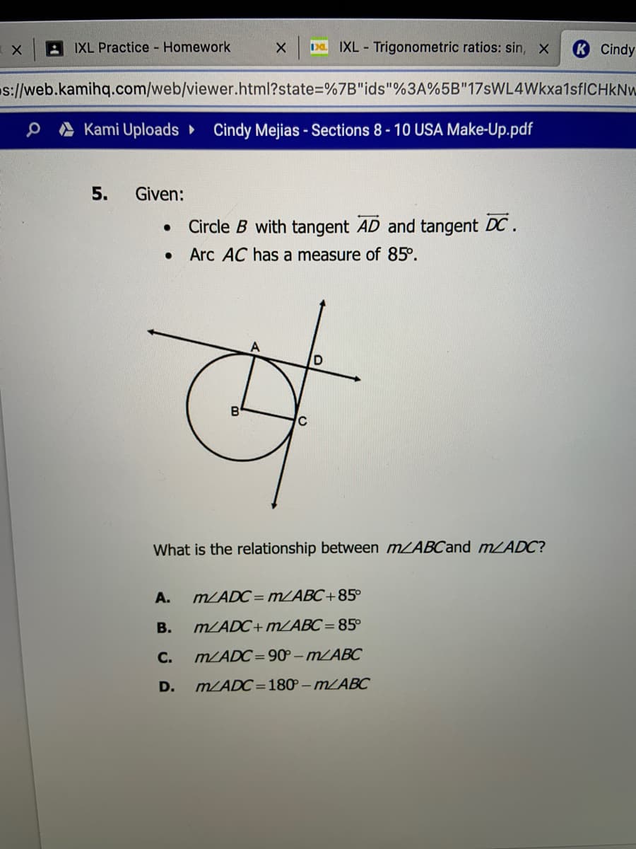 A IXL Practice Homework
IXL - Trigonometric ratios: sin, x
Cindy
s://web.kamihq.com/web/viewer.html?state%3D%7B"ids"%3A%5B"17sWL4Wkxa1sfICHkNw
e A Kami Uploads Cindy Mejias - Sections 8- 10 USA Make-Up.pdf
5.
Given:
Circle B with tangent AD and tangent DC.
Arc AC has a measure of 85°.
What is the relationship between mZABCand m/ADC?
A.
m/ADC= MABC+85°
В.
m/ADC+ MABC= 85°
С.
m/ADC= 90 – m/ABC
D.
m/ADC=18P – MLABC
