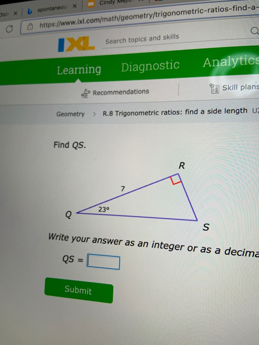 Cindy
b spontaneOU X
Distr X
O https://www.ixl.com/math/geometry/trigonometric-ratios-find-a-
IXL
Search topics and skills
Learning
Diagnostic
Analytics
Recommendations
A Skill plans
Geometry
R.8 Trigonometric ratios: find a side length UZ
Find QS.
R
7
23°
Write your answer as an integer or as a decima
QS =
Submit
