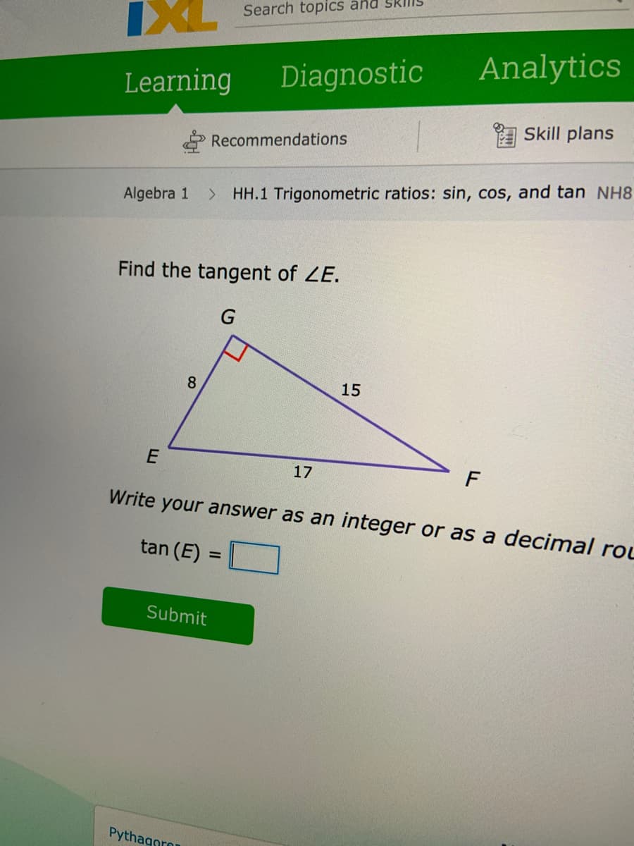 and Ski
Search topics
IXL
Diagnostic
Analytics
Learning
Skill plans
Recommendations
<.
HH.1 Trigonometric ratios: sin, cos, and tan NH8
Algebra 1
Find the tangent of ZE.
G
8.
15
17
Write your answer as an integer or as a decimal rou
tan (E)
Submit
Pythagoro
