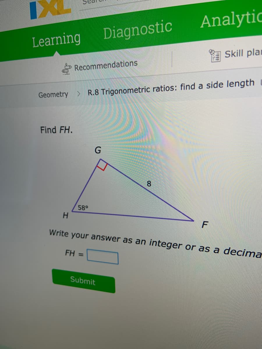 Analytic
Diagnostic
Learning
A Skill plan
Recommendations
Geometry >
R.8 Trigonometric ratios: find a side length
Find FH.
8.
58°
F
Write your answer as an integer or as a decima
FH =
Submit
