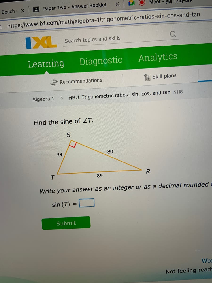 Meet - ya
Beach
Paper Two Answer Booklet
O https://www.ixl.com/math/algebra-1/trigonometric-ratios-sin-cos-and-tan
IXL
Search topics and skills
Learning
Diagnostic
Analytics
Recommendations
A Skill plans
Algebra 1
<.
HH.1 Trigonometric ratios: sin, cos, and tan NH8
Find the sine of ZT.
39
80
R
T.
89
Write your answer as an integer or as a decimal rounded
sin (T) :
Submit
Wo
Not feeling read
