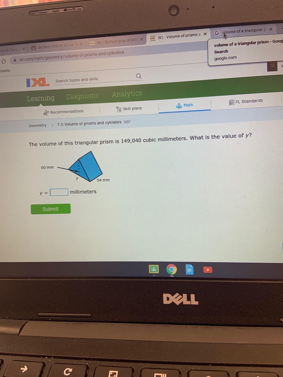 105
G yolume of a triangular p X
XL-Surtace area of prisX
DE IXL-Volune of prisms a x
rict of Palm X
A Surface Area of solids X
volume of a triangular prism - Googl
A bel.com/math/geometry/volume-of-prisms-and-cylinders
Search
marks
google.com
IXL
Search topics and skills
Learning
Diagnostic
Analytics
Recommendations
A Skill plans
A Math
E FL Standards
Geometry
T.5 Volume of prisms and cylinders N5F
The volume of this triangular prism is 149,040 cubic millimeters. What is the value of y?
60 mm
54 mm
y =
millimeters
Submit
DELL
