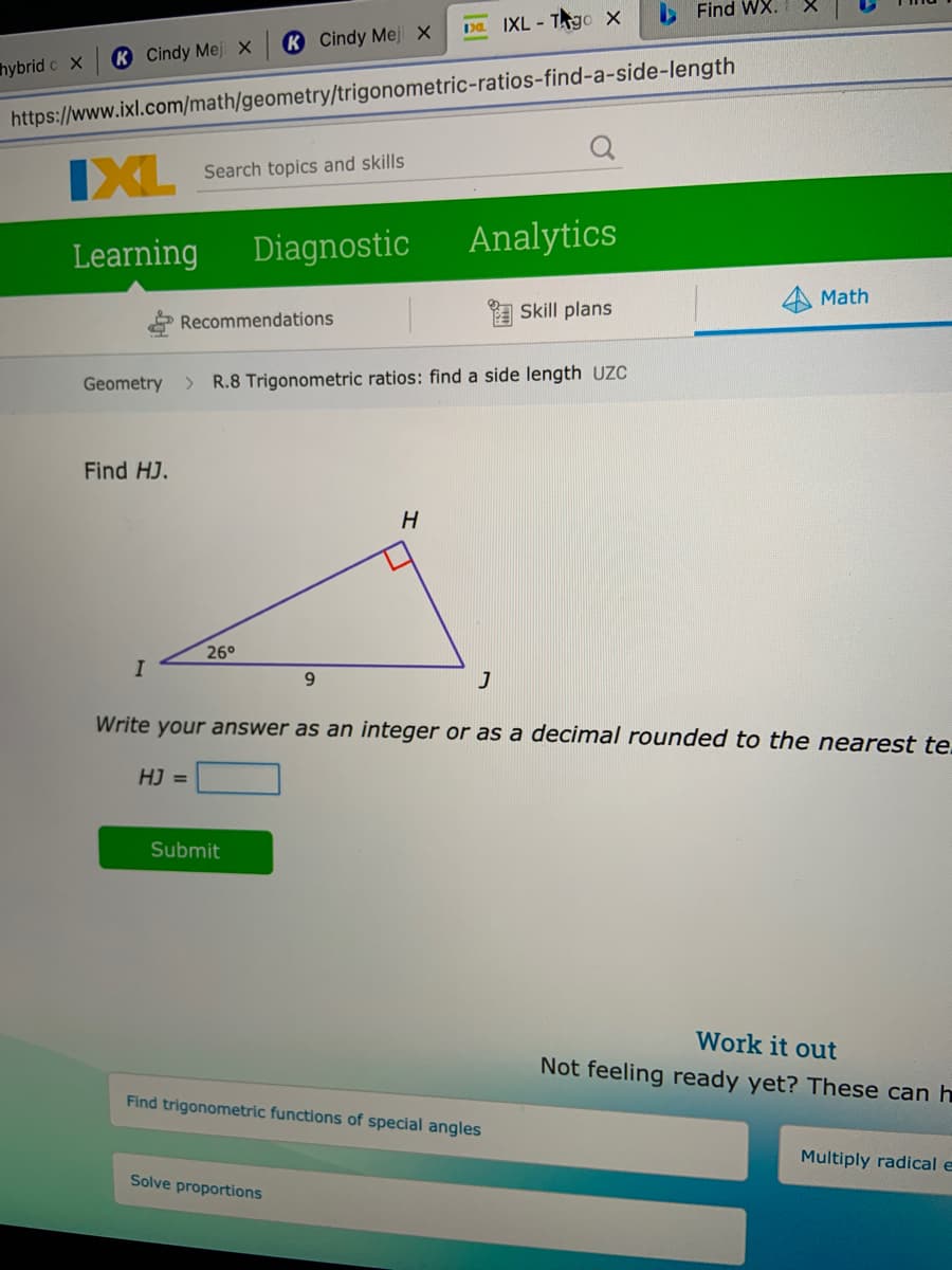 O Find WX.
1Da IXL - TAgo X
K Cindy Meji X
K Cindy Mej ×
hybrid c X
https://www.ixl.com/math/geometry/trigonometric-ratios-find-a-side-length
IXL
Search topics and skills
Learning
Diagnostic
Analytics
Math
A Skill plans
Recommendations
Geometry
> R.8 Trigonometric ratios: find a side length UZC
Find HJ.
26°
9.
Write your answer as an integer or as a decimal rounded to the nearest te.
HJ =
Submit
Work it out
Not feeling ready yet? These can h
Find trigonometric functions of special angles
Multiply radical e
Solve proportions
