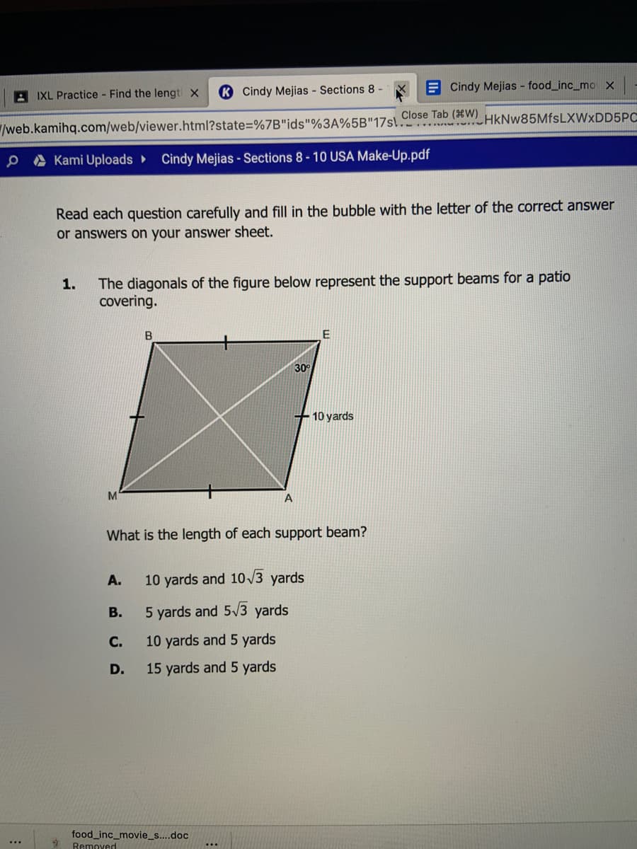 K Cindy Mejias - Sections 8 -
E Cindy Mejias - food_inc_mo x
A IXL Practice Find the lengt x
Close Tab (W)
.. NHkNw85MfsLXWxDD5Pc
/web.kamihq.com/web/viewer.html?state=%7B"ids"%3A%5B"17sl.
P A Kami Uploads
Cindy Mejias - Sections 8-10 USA Make-Up.pdf
Read each question carefully and fill in the bubble with the letter of the correct answer
or answers on your answer sheet.
The diagonals of the figure below represent the support beams for a patio
covering.
1.
B
30°
+10 yards
A
What is the length of each support beam?
A.
10 yards and 10 /3 yards
В.
5 yards and 5/3 yards
С.
10 yards and 5 yards
D.
15 yards and 5 yards
food_inc_movie_s....doc
Removed
...
