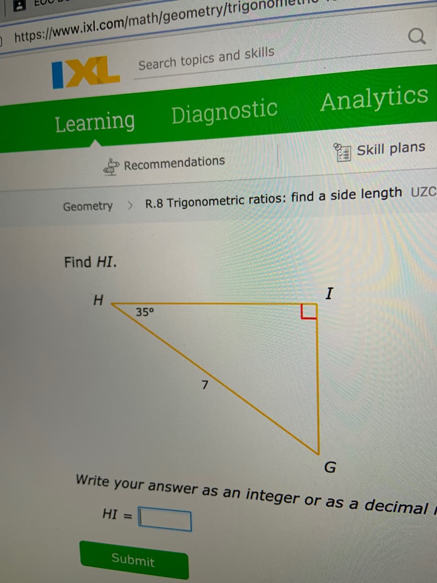 O https://www.ixl.com/math/geometry/trig
and skills
IXL
L Search
topics
Analytics
Learning
Diagnostic
Skill plans
Recommendations
Geometry
R.8 Trigonometric ratios: find a side length UZC
Find HI.
H.
I
35°
7.
Write your answer as an integer or as a decimal
HI =
Submit
