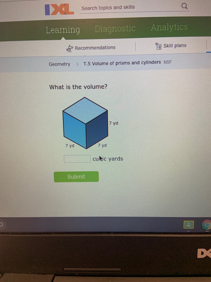 IXL
Search topics and skills
Learning
Diagnostic
Analytics
Skill plans
Recommendations
Geometry
T.5 Volume of prisms and cylinders N5F
What is the volume?
7 yd
7 yd
7 yd
cuic yards
Submit
DO
