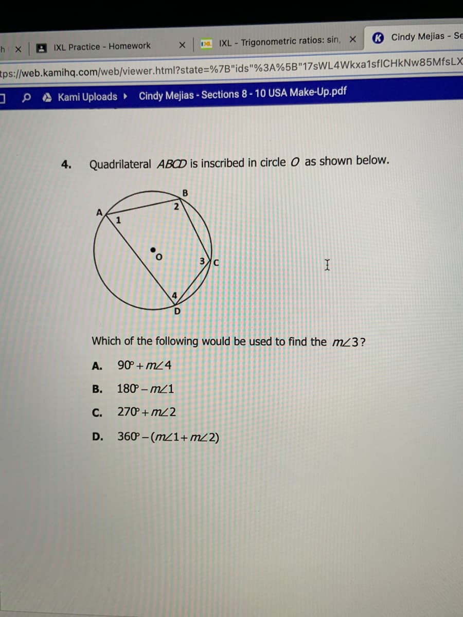 KCindy Mejias - Se
A IXL Practice - Homework
Da IXL - Trigonometric ratios: sin,
h X
tps://web.kamihq.com/web/viewer.html?state=%7B"ids"%3A%5B"17sWL4Wkxa1sfICHkNw85MfsLX
P A Kami Uploads ►
Cindy Mejias - Sections 8-10 USA Make-Up.pdf
4.
Quadrilateral ABCD is inscribed in circle O as shown below.
B
Which of the following would be used to find the m23?
A.
90° + m24
В.
180 – m21
C.
270 + m22
D. 360 – (m/1+mL2)
