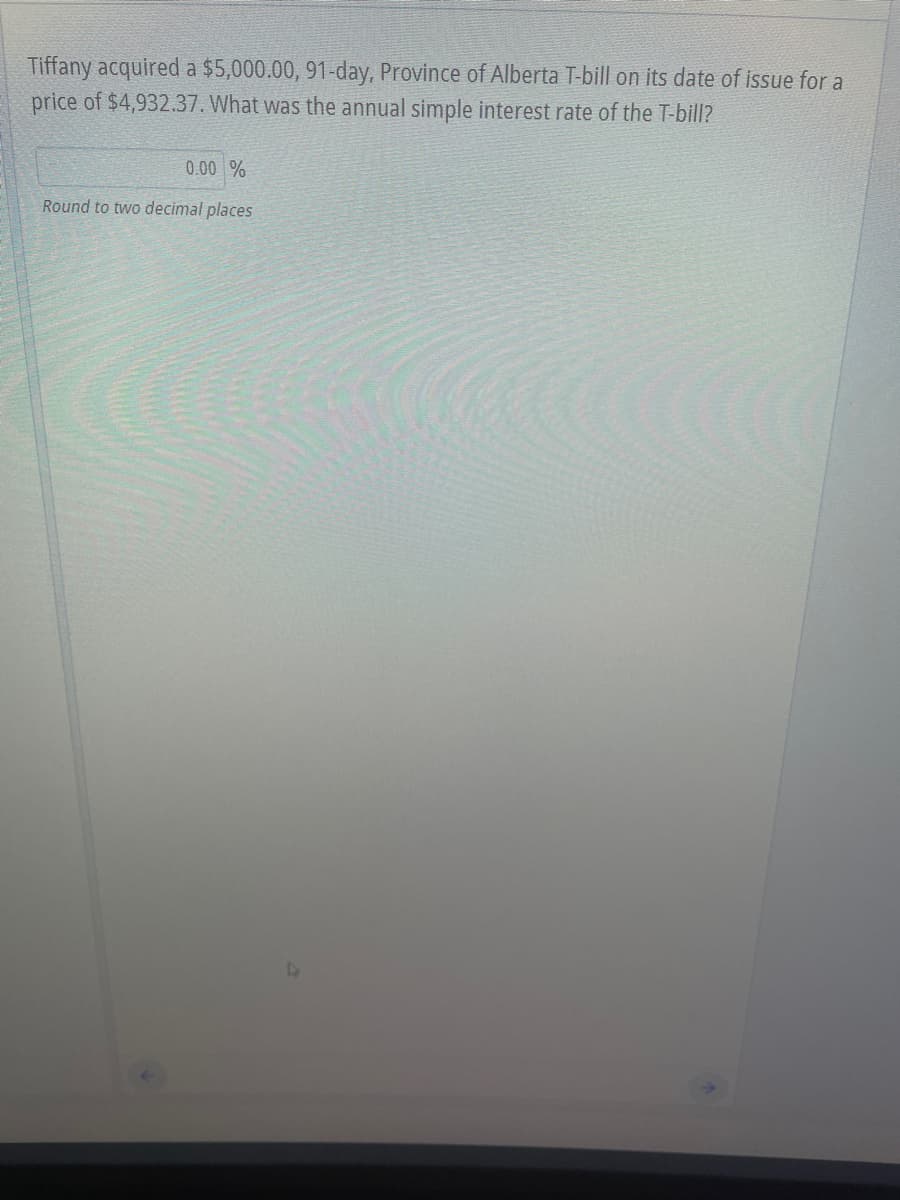 Tiffany acquired a $5,000.00, 91-day, Province of Alberta T-bill on its date of issue for a
price of $4,932.37. What was the annual simple interest rate of the T-bill?
0.00 %
Round to two decimal places
