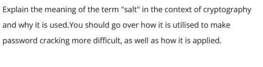 Explain the meaning of the term "salt" in the context of cryptography
and why it is used. You should go over how it is utilised to make
password cracking more difficult, as well as how it is applied.