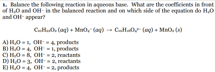 1. Balance the following reaction in aqueous base. What are the coefficients in front
of H20 and OH- in the balanced reaction and on which side of the equation do H20
and OH- appear?
C10H22O2 (aq) + MnO4¯ (aq) → C10H1604²- (aq) + MnO2 (s)
A) H20 = 1, OH- = 4, products
B) H2O = 4, OH- = 1, products
C) H2O = 8, OH- = 2, reactants
D) H-O %3D 3, Он-3 2, reactants
E) H2O = 4, OH- = 2, products
%3D
