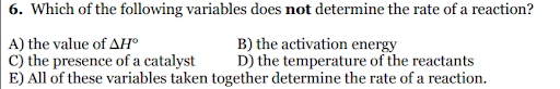 6. Which of the following variables does not determine the rate of a reaction?
A) the value of AH°
c) the presence of a catalyst
E) All of these variables taken together determine the rate of a reaction.
B) the activation energy
D) the temperature of the reactants
