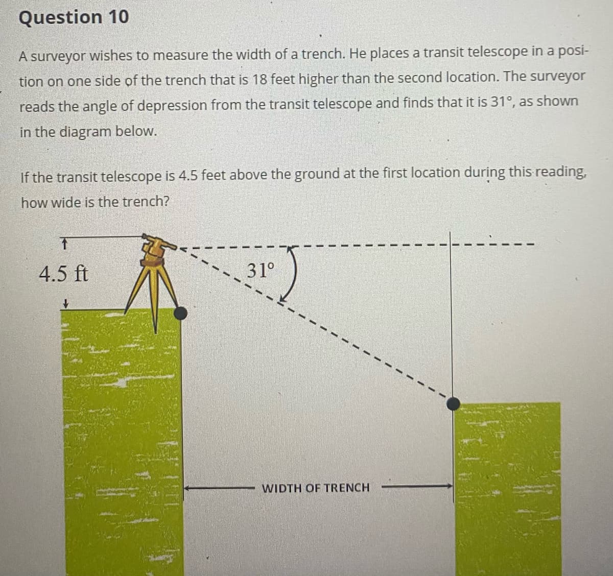 Question 10
A surveyor wishes to measure the width of a trench. He places a transit telescope in a posi-
tion on one side of the trench that is 18 feet higher than the second location. The surveyor
reads the angle of depression from the transit telescope and finds that it is 31°, as shown
in the diagram below.
If the transit telescope is 4.5 feet above the ground at the first location during this reading,
how wide is the trench?
4.5 ft
31°
WIDTH OF TRENCH
