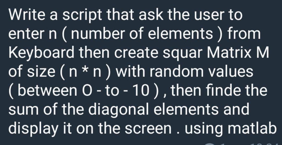 Write a script that ask the user to
enter n ( number of elements ) from
Keyboard then create squar Matrix M
of size (n * n) with random values
( between O - to - 10 ), then finde the
sum of the diagonal elements and
display it on the screen . using matlab
