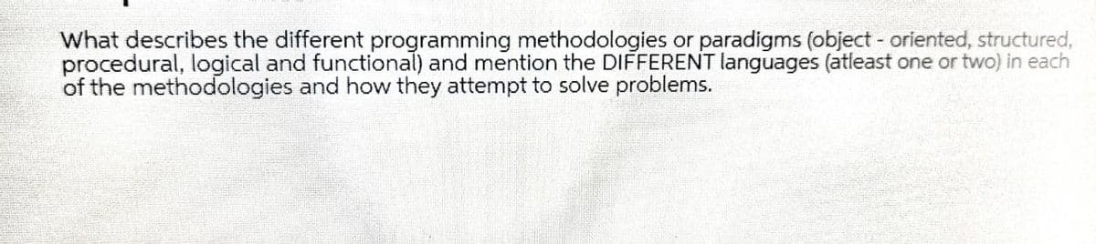 What describes the different programming methodologies or paradigms (object - oriented, structured,
procedural, logical and functional) and mention the DIFFERENT languages (atleast one or two) in each
of the methodologies and how they attempt to solve problems.
