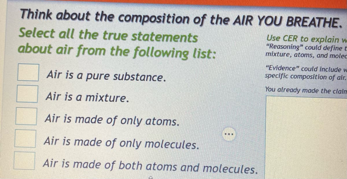 Think about the composition of the AIR YOU BREATHE.
Select all the true statements
about air from the following list:
Air is a pure substance.
Air is a mixture.
Air is made of only atoms.
Air is made of only molecules.
Air is made of both atoms and molecules.
Use CER to explain w
"Reasoning" could define t
mixture, atoms, and molec
"Evidence" could include w
specific composition of air.
You already made the clain