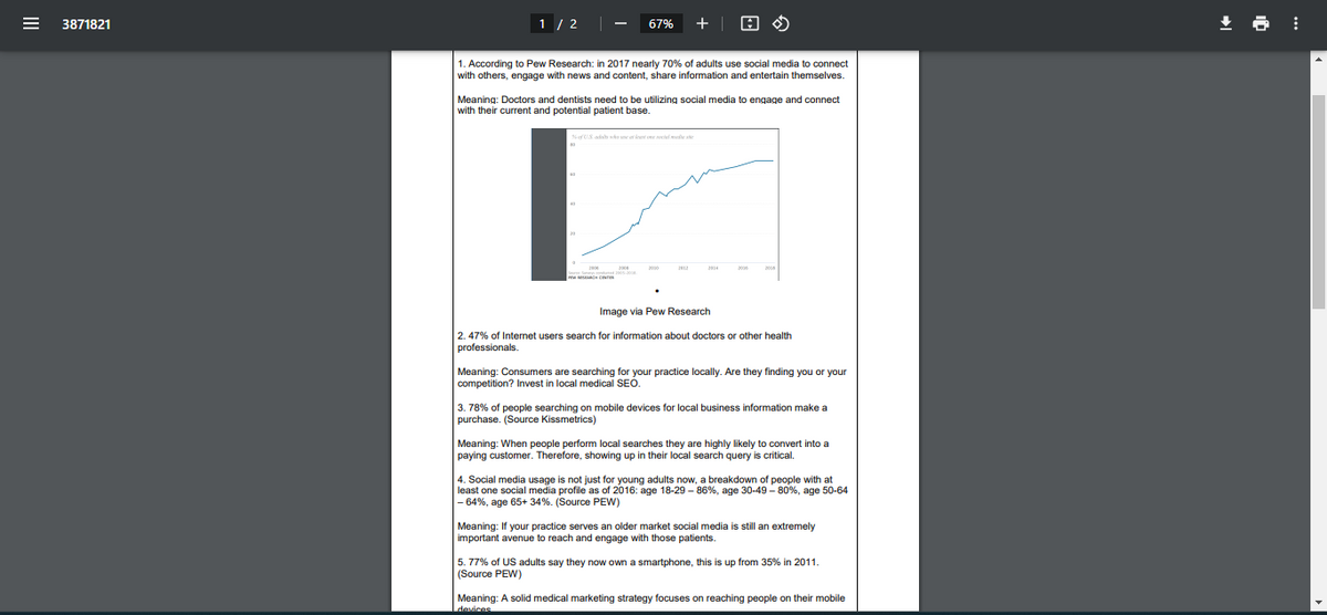 3871821
1/2
67%
+ |
ඊ
1. According to Pew Research: in 2017 nearly 70% of adults use social media to connect
with others, engage with news and content, share information and entertain themselves.
Meaning: Doctors and dentists need to be utilizing social media to engage and connect
with their current and potential patient base.
I
% of US ada who at least one social me
2006
Image via Pew Research
2.47% of Internet users search for information about doctors or other health
professionals.
Meaning: Consumers are searching for your practice locally. Are they finding you or your
competition? Invest in local medical SEO.
3. 78% of people searching on mobile devices for local business information make a
purchase. (Source Kissmetrics)
Meaning: When people perform local searches they are highly likely to convert into a
paying customer. Therefore, showing up in their local search query is critical.
4. Social media usage is not just for young adults now, a breakdown of people with at
least one social media profile as of 2016: age 18-29-86%, age 30-49-80%, age 50-64
-64%, age 65+ 34%. (Source PEW)
Meaning: If your practice serves an older market social media is still an extremely
important avenue to reach and engage with those patients.
5.77% of US adults say they now own a smartphone, this is up from 35% in 2011.
(Source PEW)
Meaning: A solid medical marketing strategy focuses on reaching people on their mobile
devices
