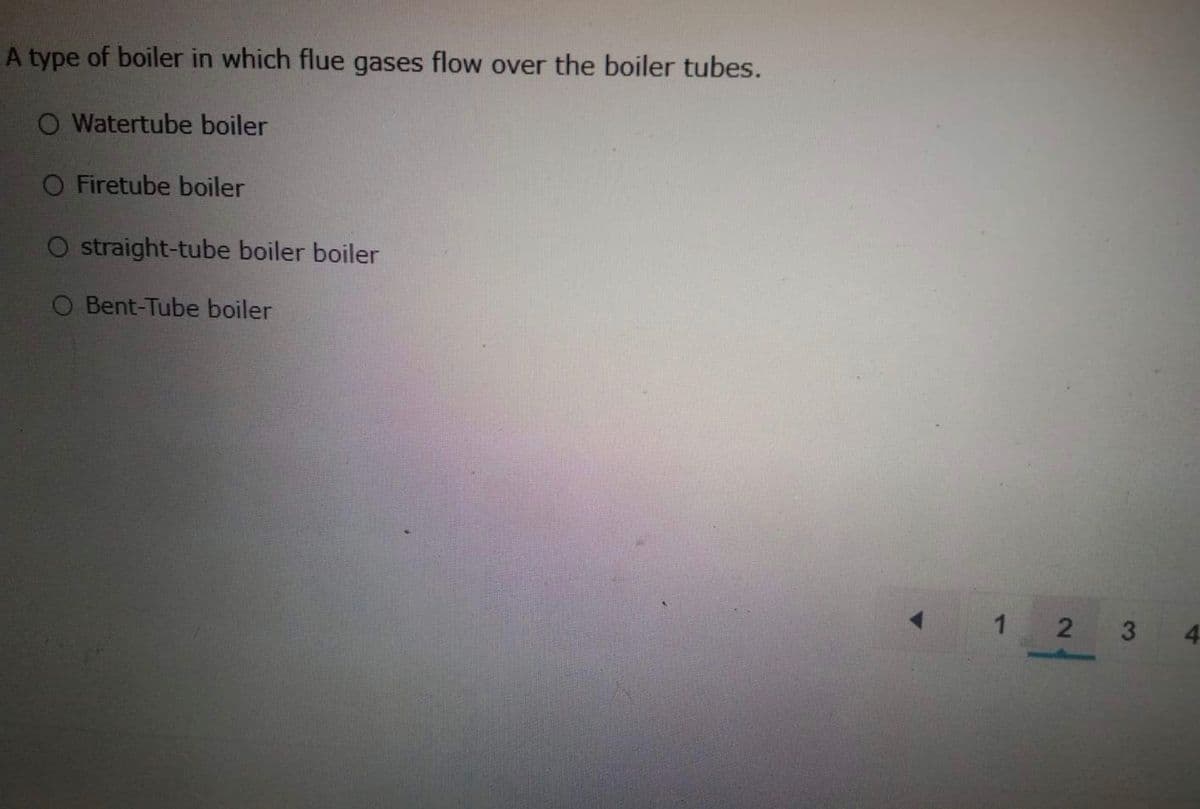 A type of boiler in which flue gases flow over the boiler tubes.
O Watertube boiler
O Firetube boiler
O straight-tube boiler boiler
O Bent-Tube boiler
1 2
3.
