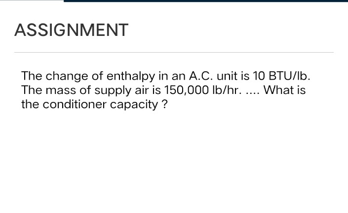 ASSIGNMENT
The change of enthalpy in an A.C. unit is 10 BTU/lb.
The mass of supply air is 150,000 lb/hr. ... What is
the conditioner capacity ?
