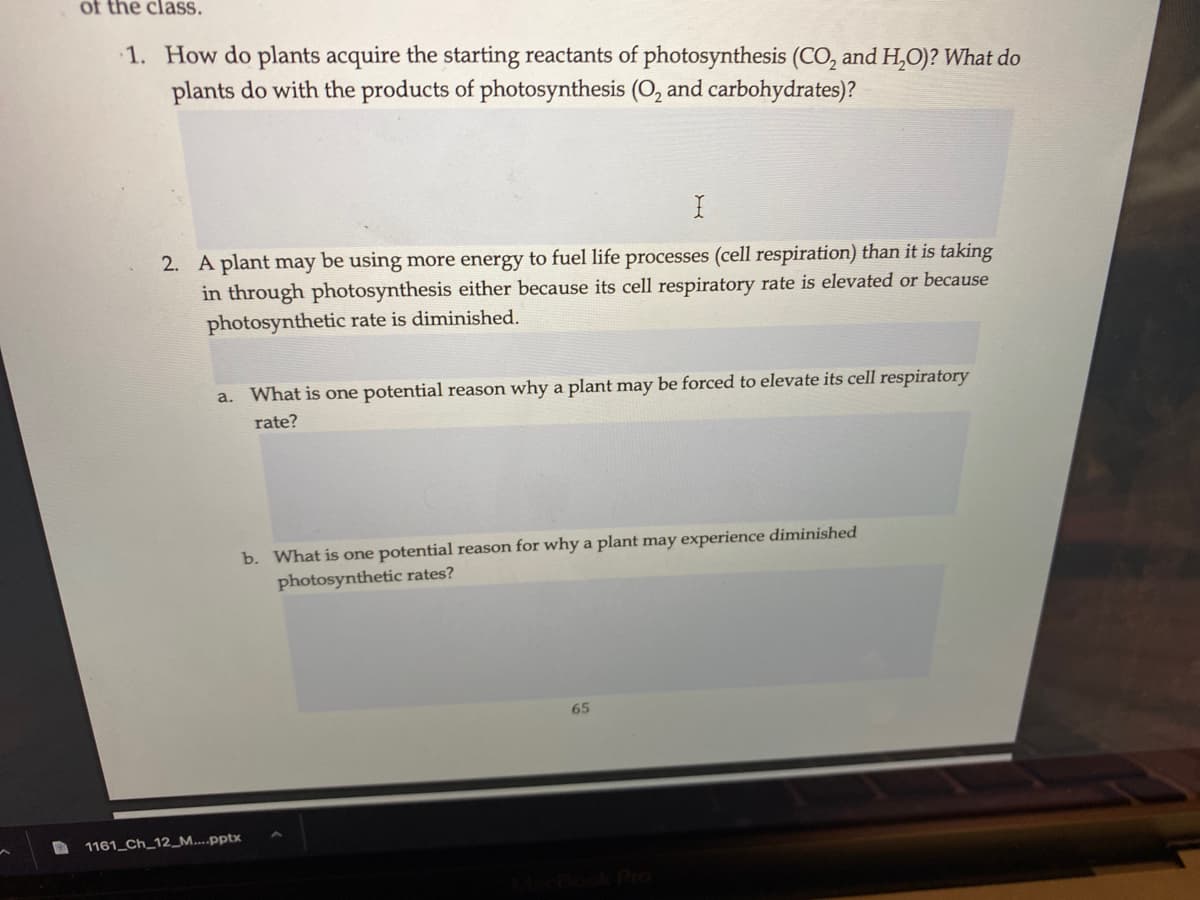 of the claSS.
1. How do plants acquire the starting reactants of photosynthesis (CO, and H,O)? What do
plants do with the products of photosynthesis (O, and carbohydrates)?
2. A plant may be using more energy to fuel life processes (cell respiration) than it is taking
in through photosynthesis either because its cell respiratory rate is elevated or because
photosynthetic rate is diminished.
a. What is one potential reason why a plant may be forced to elevate its cell respiratory
rate?
b. What is one potential reason for why a plant may experience diminished
photosynthetic rates?
65
1161_Ch_12_M....pptx
