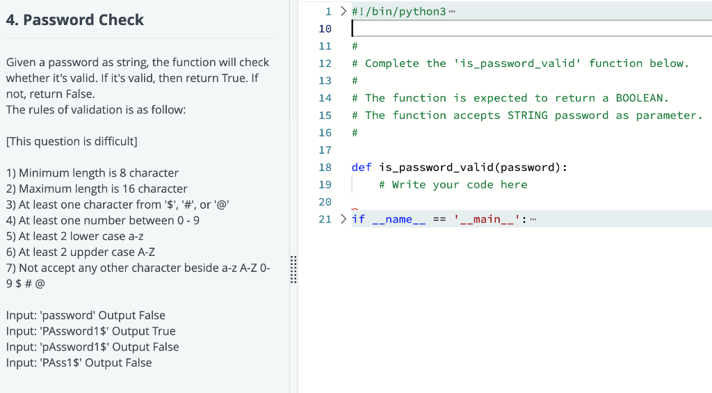 4. Password Check
Given a password as string, the function will check
whether it's valid. If it's valid, then return True. If
not, return False.
The rules of validation is as follow:
[This question is difficult]
1) Minimum length is 8 character
2) Maximum length is 16 character
3) At least one character from '$', '#', or '@'
4) At least one number between 0-9
5) At least 2 lower case a-z
6) At least 2 uppder case A-Z
7) Not accept any other character beside a-z A-Z 0-
9 $ # @
Input: 'password' Output False
Input: 'PAssword1$' Output True
Input: 'pAssword 1$' Output False
Input: 'PAss1$' Output False
1> #!/bin/python3...
10
11
#
12 # Complete the 'is_password_valid' function below.
13
#
14
# The function is expected to return a BOOLEAN.
15
# The function accepts STRING password as parameter.
16
#
17
18
19
20
21 > if
def is password_valid (password):
# Write your code here
name
== __main__': -