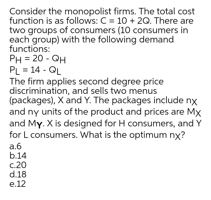 Consider the monopolist firms. The total cost
function is as follows: C = 10 + 2Q. There are
two groups of consumers (10 consumers in
each group) with the following demand
functions:
PH = 20 - QH
PL = 14 - QL
The firm applies second degree price
discrimination, and sells two menus
(packages), X and Y. The packages include nx
and ny units of the product and prices are Mx
and My. X is designed for H consumers, and Y
for L consumers. What is the optimum nx?
а.б
b.14
c.20
d.18
e.12
