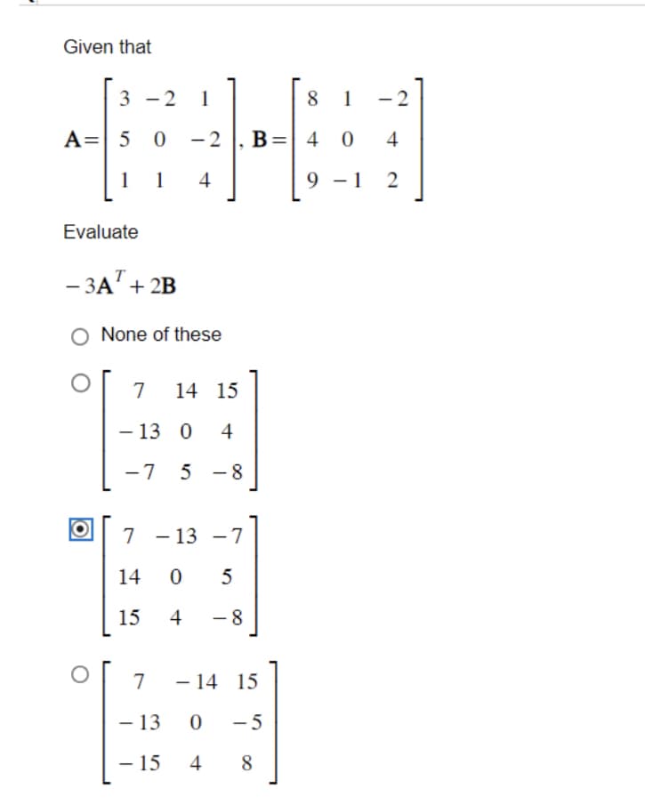 Given that
3 -2 1
A= 5 0 -2
1 1 4
Evaluate
Т
-3A + 2B
None of these
7 14 15
- 13 0 4
-7 5 - 8
7
14 0
15
-7
5
4 -8
7
- 13
- 15
-
- 13
-
B
14 15
0 -5
4
8
=
8 1 -2
40
4
9-1 2