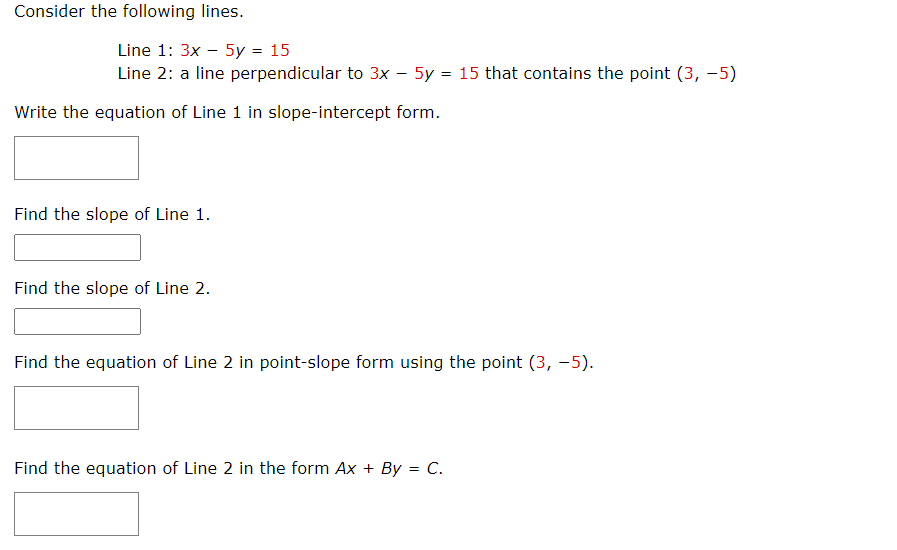 Consider the following lines.
Line 1: 3x - 5y = 15
Line 2: a line perpendicular to 3x - 5y = 15 that contains the point (3, -5)
Write the equation of Line 1 in slope-intercept form.
Find the slope of Line 1.
Find the slope of Line 2.
Find the equation of Line 2 in point-slope form using the point (3, -5).
Find the equation of Line 2 in the form Ax + By = C.