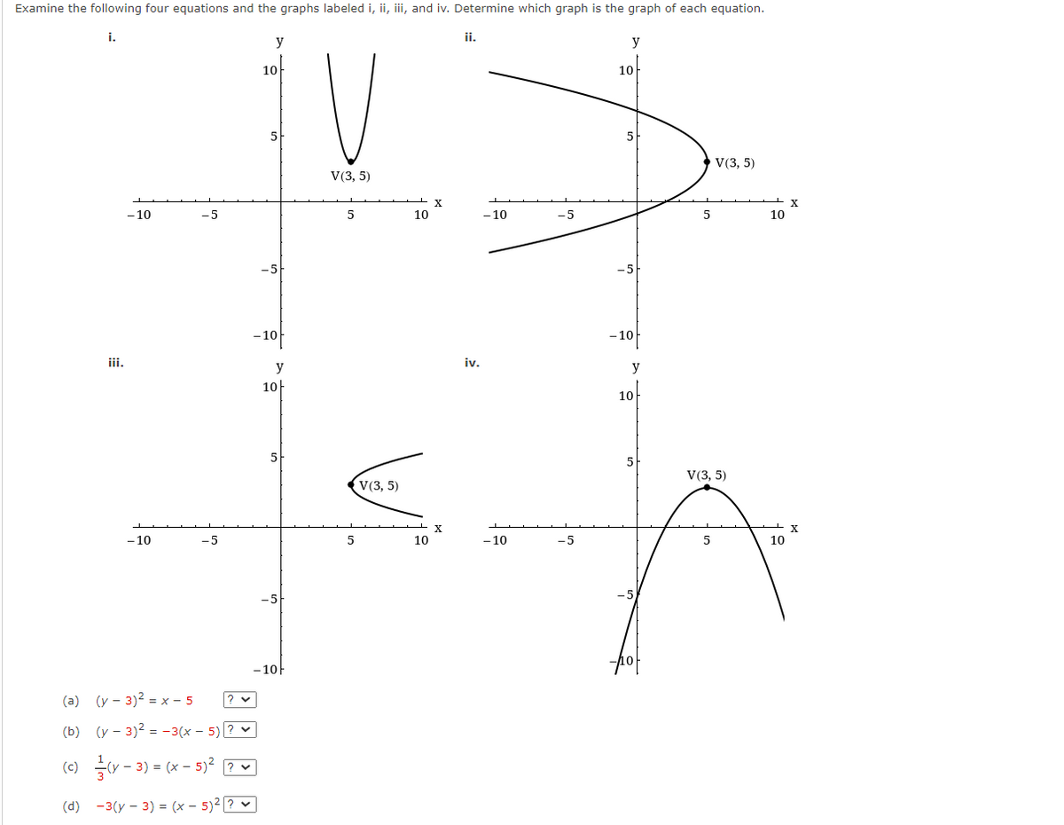 Examine the following four equations and the graphs labeled i, ii, iii, and iv. Determine which graph is the graph of each equation.
i.
iii.
- 10
- 10
-5
-5
(a) (y - 3)² = x-5
(b) (y - 3)² = -3(x - 5)? ✓
(c)
(y - 3) = (x - 5)² ? ✓
(d) -3(y - 3) = (x - 5)² ? ✓
y
? ✓
10
- 10
y
-10
10
V
V(3, 5)
5
5
V(3, 5)
10
10
X
X
ii.
iv.
-10
-10
-5
-5
y
10
-10
y
10
5
V(3, 5)
V(3, 5)
5
10
10
X
X