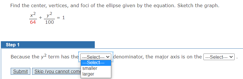 Find the center, vertices, and foci of the ellipse given by the equation. Sketch the graph.
x² y²
+
64
100
=
1
Step 1
Because the y² term has the ---Select---
---Select---
Submit Skip (you cannot come
smaller
larger
denominator, the major axis is on the |---Select--- ✓